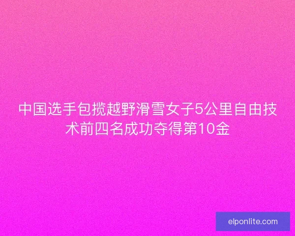 中国选手包揽越野滑雪女子5公里自由技术前四名成功夺得第10金