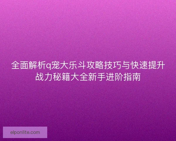 全面解析q宠大乐斗攻略技巧与快速提升战力秘籍大全新手进阶指南