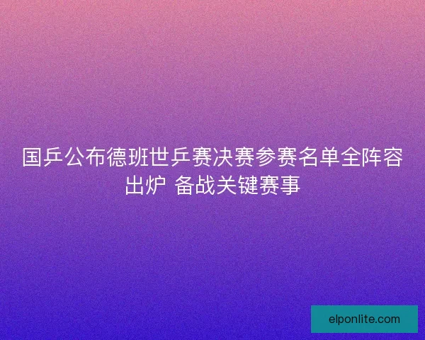 国乒公布德班世乒赛决赛参赛名单全阵容出炉 备战关键赛事