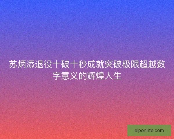 苏炳添退役十破十秒成就突破极限超越数字意义的辉煌人生