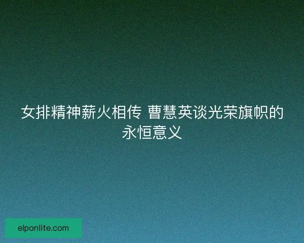 女排精神薪火相传 曹慧英谈光荣旗帜的永恒意义