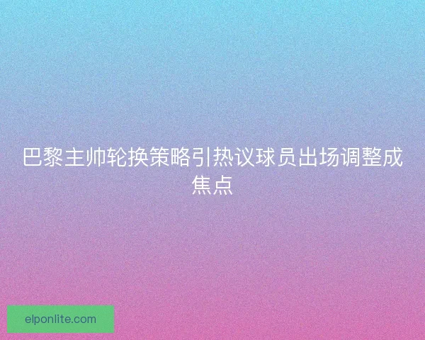 巴黎主帅轮换策略引热议球员出场调整成焦点