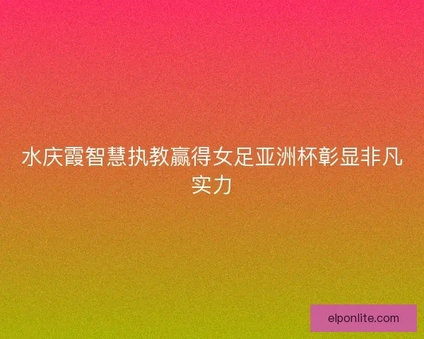 水庆霞智慧执教赢得女足亚洲杯彰显非凡实力