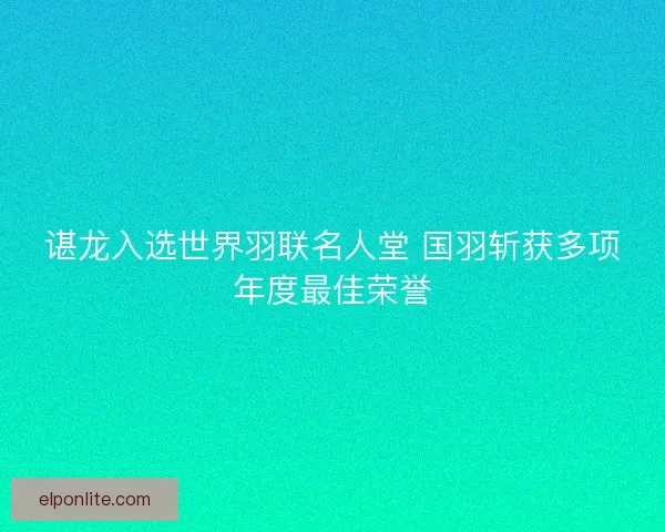 谌龙入选世界羽联名人堂 国羽斩获多项年度最佳荣誉