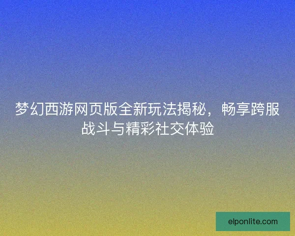 梦幻西游网页版全新玩法揭秘,畅享跨服战斗与精彩社交体验 梦幻西游网页版全新玩法揭秘,畅享跨服战斗与精彩社交体验