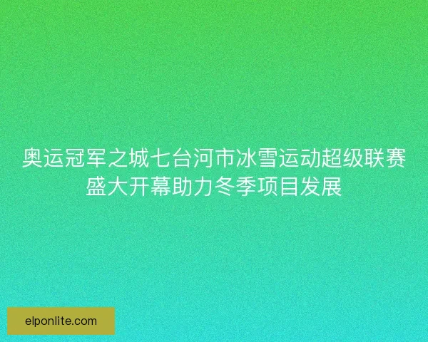 奥运冠军之城七台河市冰雪运动超级联赛盛大开幕助力冬季项目发展
