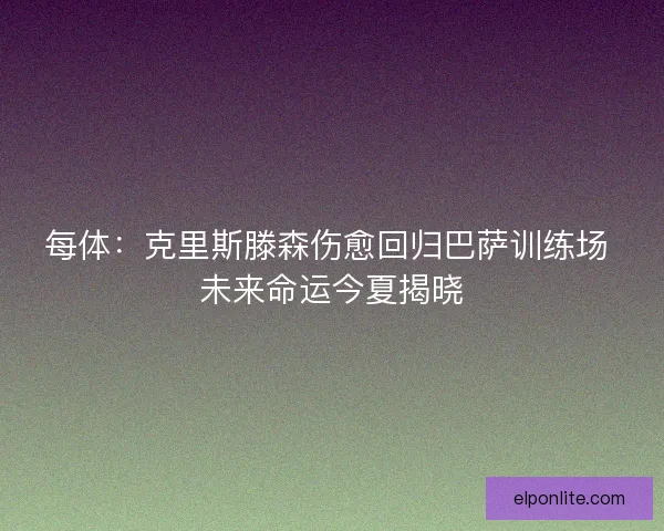每体：克里斯滕森伤愈回归巴萨训练场 未来命运今夏揭晓