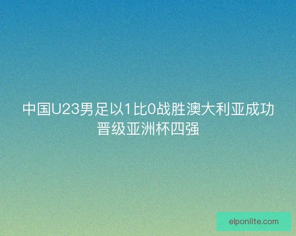 中国U23男足以1比0战胜澳大利亚成功晋级亚洲杯四强