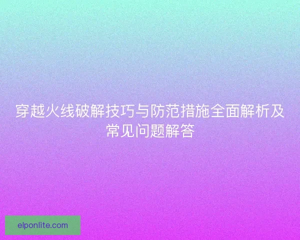 穿越火线破解技巧与防范措施全面解析及常见问题解答