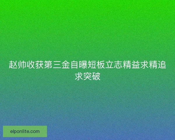 赵帅收获第三金自曝短板立志精益求精追求突破