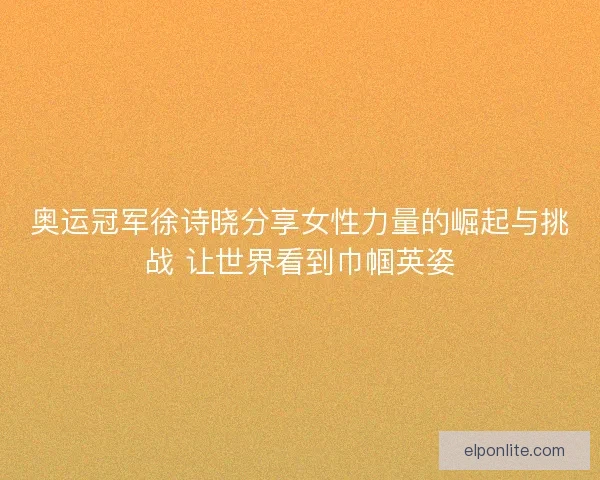 奥运冠军徐诗晓分享女性力量的崛起与挑战 让世界看到巾帼英姿 奥运冠军徐诗晓分享女性力量的崛起与挑战 让世界看到巾帼英姿