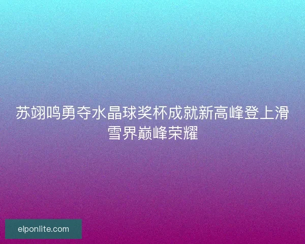 苏翊鸣勇夺水晶球奖杯成就新高峰登上滑雪界巅峰荣耀 苏翊鸣勇夺水晶球奖杯成就新高峰登上滑雪界巅峰荣耀