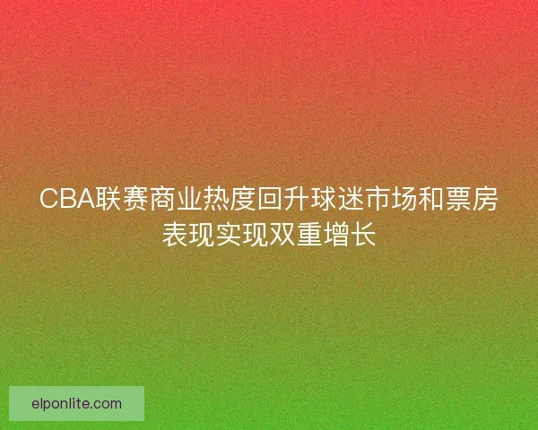 CBA联赛商业热度回升球迷市场和票房表现实现双重增长 CBA联赛商业热度回升球迷市场和票房表现实现双重增长